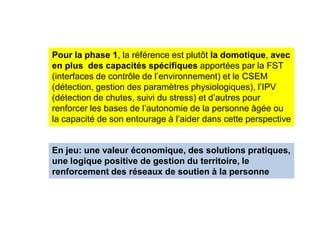 Pour la phase 1, la référence est plutôt la domotique, avec
en plus des capacités spécifiques apportées par la FST
(interfaces de contrôle de l’environnement) et le CSEM
(détection, gestion des paramètres physiologiques), l’IPV
(détection de chutes, suivi du stress) et d’autres pour
renforcer les bases de l’autonomie de la personne âgée ou
la capacité de son entourage à l’aider dans cette perspective


En jeu: une valeur économique, des solutions pratiques,
une logique positive de gestion du territoire, le
renforcement des réseaux de soutien à la personne
 
