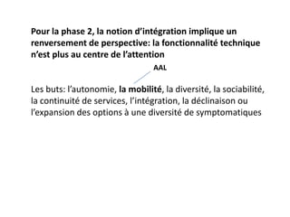 Pour la phase 2, la notion d’intégration implique un
renversement de perspective: la fonctionnalité technique
n’est plus au centre de l’attention
                                  AAL

Les buts: l’autonomie, la mobilité, la diversité, la sociabilité,
la continuité de services, l’intégration, la déclinaison ou
l’expansion des options à une diversité de symptomatiques
 