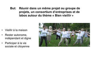 But: Réunir dans un même projet ou groupe de
            projets, un consortium d’entreprises et de
            labos autour du thème « Bien vieillir »



• Vieillir à la maison
• Rester autonome,
  indépendant et digne
• Participer à la vie
  sociale et citoyenne
 
