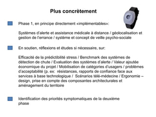 Plus concrètement

Phase 1, en principe directement «implémentables»:

Systèmes d’alerte et assistance médicale à distance / géolocalisation et
gestion de l’errance / système et concept de veille psycho-sociale

En soutien, réflexions et études si nécessaire, sur:

Efficacité de la prédictibilité stress / Benchmark des systèmes de
détection de chute / Evaluation des systèmes d’alerte / Valeur ajoutée
économique du projet / Mobilisation de catégories d’usagers / problèmes
d’acceptabilité (p. ex: résistances, rapports de confiance face aux
services à base technologique / Scénarios télé-médecine / Ergonomie –
design, prise en compte des composantes architecturales et
aménagement du territoire


Identification des priorités symptomatiques de la deuxième
phase
 