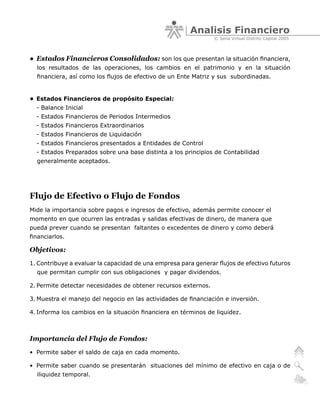 Analisis Financiero
                                                                © Sena Virtual Distrito Capital 2005



• Estados Financieros Consolidados: son los que presentan la situación financiera,
  los resultados de las operaciones, los cambios en el patrimonio y en la situación
  financiera, así como los flujos de efectivo de un Ente Matriz y sus subordinadas.


• Estados Financieros de propósito Especial:
  - Balance Inicial
  - Estados Financieros de Periodos Intermedios
  - Estados Financieros Extraordinarios
  - Estados Financieros de Liquidación
  - Estados Financieros presentados a Entidades de Control
  - Estados Preparados sobre una base distinta a los principios de Contabilidad
  generalmente aceptados.




Flujo de Efectivo o Flujo de Fondos
Mide la importancia sobre pagos e ingresos de efectivo, además permite conocer el
momento en que ocurren las entradas y salidas efectivas de dinero, de manera que
pueda prever cuando se presentan faltantes o excedentes de dinero y como deberá
financiarlos.

Objetivos:
1. Contribuye a evaluar la capacidad de una empresa para generar flujos de efectivo futuros
  que permitan cumplir con sus obligaciones y pagar dividendos.

2. Permite detectar necesidades de obtener recursos externos.

3. Muestra el manejo del negocio en las actividades de financiación e inversión.

4. Informa los cambios en la situación financiera en términos de liquidez.



Importancia del Flujo de Fondos:
• Permite saber el saldo de caja en cada momento.

• Permite saber cuando se presentarán situaciones del mínimo de efectivo en caja o de
  iliquidez temporal.
 