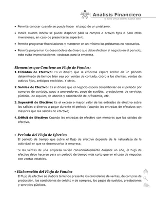 Analisis Financiero
                                                                © Sena Virtual Distrito Capital 2005


• Permite conocer cuando se puede hacer el pago de un préstamo.

• Indica cuanto dinero se puede disponer para la compra e activos fijos o para otras
  inversiones, en caso de presentarse superávit.

• Permite programar financiaciones y mantener en un mínimo los préstamos no necesarios.

• Permite programar los desembolsos de dinero que debe efectuar el negocio en el periodo;
  esto evita improvisaciones costosas para la empresa.



Elementos que Contiene un Flujo de Fondos:
1. Entradas de Efectivo: Es el dinero que la empresa espera recibir en un periodo
  determinado de tiempo bien sea por ventas de contado, cobro a los clientes, ventas de
  activos fijos, anticipos recibidos. Y otros.

2. Salidas de Efectivo: Es el dinero que el negocio espera desembolsar en el periodo por
  compras de contado, pago a proveedores, pago de sueldos, prestaciones de servicios
  públicos, de alquiler, de abonos y cancelación de préstamos, etc.

3. Superávit de Efectivo: Es el exceso o mayor valor de las entradas de efectivo sobre
  las salidas o dineros a pagar durante el periodo (cuando las entradas de efectivos son
  mayores que las salidas de efectivo).

4. Déficit de Efectivo: Cuando las entradas de efectivo son menores que las salidas de
  efectivo.



• Periodo del Flujo de Efectivo
  El periodo de tiempo que cubre el flujo de efectivo depende de la naturaleza de la
  actividad en que se desenvuelva la empresa.

  Si las ventas de una empresa varían considerablemente durante un año, el flujo de
  efectivo debe hacerse para un periodo de tiempo más corto que en el caso de negocios
  con ventas estables.



• Elaboración del Flujo de Fondos
  El flujo de efectivo se elabora teniendo presente los calendarios de ventas, de compras de
  producción, las condiciones de crédito y de compras, los pagos de sueldos, prestaciones
  y servicios públicos.
 