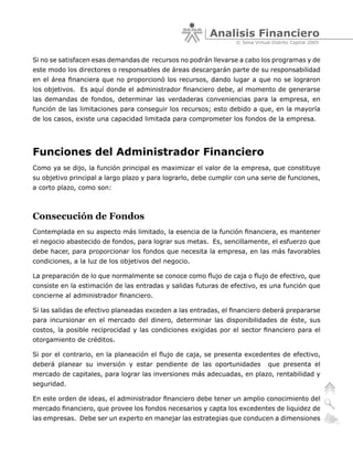 Analisis Financiero
                                                                 © Sena Virtual Distrito Capital 2005


Si no se satisfacen esas demandas de recursos no podrán llevarse a cabo los programas y de
este modo los directores o responsables de áreas descargarán parte de su responsabilidad
en el área financiera que no proporcionó los recursos, dando lugar a que no se lograron
los objetivos. Es aquí donde el administrador financiero debe, al momento de generarse
las demandas de fondos, determinar las verdaderas conveniencias para la empresa, en
función de las limitaciones para conseguir los recursos; esto debido a que, en la mayoría
de los casos, existe una capacidad limitada para comprometer los fondos de la empresa.




Funciones del Administrador Financiero
Como ya se dijo, la función principal es maximizar el valor de la empresa, que constituye
su objetivo principal a largo plazo y para lograrlo, debe cumplir con una serie de funciones,
a corto plazo, como son:



Consecución de Fondos
Contemplada en su aspecto más limitado, la esencia de la función financiera, es mantener
el negocio abastecido de fondos, para lograr sus metas. Es, sencillamente, el esfuerzo que
debe hacer, para proporcionar los fondos que necesita la empresa, en las más favorables
condiciones, a la luz de los objetivos del negocio.

La preparación de lo que normalmente se conoce como flujo de caja o flujo de efectivo, que
consiste en la estimación de las entradas y salidas futuras de efectivo, es una función que
concierne al administrador financiero.

Si las salidas de efectivo planeadas exceden a las entradas, el financiero deberá prepararse
para incursionar en el mercado del dinero, determinar las disponibilidades de éste, sus
costos, la posible reciprocidad y las condiciones exigidas por el sector financiero para el
otorgamiento de créditos.

Si por el contrario, en la planeación el flujo de caja, se presenta excedentes de efectivo,
deberá planear su inversión y estar pendiente de las oportunidades            que presenta el
mercado de capitales, para lograr las inversiones más adecuadas, en plazo, rentabilidad y
seguridad.

En este orden de ideas, el administrador financiero debe tener un amplio conocimiento del
mercado financiero, que provee los fondos necesarios y capta los excedentes de liquidez de
las empresas. Debe ser un experto en manejar las estrategias que conducen a dimensiones
 