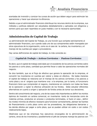 Analisis Financiero
                                                                  © Sena Virtual Distrito Capital 2005


acertadas de inversión y conocer los cursos de acción que deben seguir para estimular las
operaciones y hacer que alcancen la eficiencia.

Debido a que el administrador financiero distribuye los recursos dentro de la empresa, sus
métodos y políticas deberán ser estudiados detalladamente y aplicados con diligencia y
esmero para que sean repartidos en justa medida y con la necesaria oportunidad.



Administración de Capital de Trabajo
La administración del Capital de Trabajo, es una función que compete estrictamente al
administrador financiero, aun cuando cada uno de sus componentes estén manejados por
otros ejecutivos de la organización, como es el caso de la cartera, los inventarios y el
manejo de las cuentas por pagar a proveedores.

Hay varias definiciones de capital de trabajo, la más conocida es:


       Capital de Trabajo = Activos Corrientes – Pasivos Corrientes

Es decir, que el capital de trabajo está dado por el excedente de los activos corrientes sobre
los pasivos a corto plazo, cantidad que permite llevar a cabo las operaciones normales del
negocio.

Se dice también, que es el flujo de efectivo que genera la operación de la empresa, al
convertir los inventarios en cuentas por cobrar y éstas en efectivo. De todas maneras
el capital de trabajo se relaciona con el manejo de los activos corrientes y los pasivos a
corto plazo y es el oxígeno que mantiene viva a la empresa, por lo tanto, el funcionario
financiero tiene que comprender el negocio, mantenerse en contacto con todas las fases
de la operación y vigilar la efectiva utilización de los fondos. Debe estudiar diferentes
alternativas en cuanto a origen y aplicación de fondos antes de tomar sus decisiones.

Dentro del conocimiento del negocio, una de las cosas más importantes es definir los montos
óptimos de inversión en cartera comercial, en inventarios -tanto de mercancías como de
materias primas, productos en proceso o productos terminados, si fuere el caso-, definir
los niveles mínimos de efectivo necesario para funcionar correctamente, planear las fuentes
de financiamiento a corto plazo como son los proveedores, las obligaciones bancarias y
los demás efectos por pagar a corto plazo, que se puedan utilizar sin costo o con costos
relativamente bajos.

Obsérvese que en las empresas hay ejecutivos encargados de la administración de
cartera, otros de los inventarios y posiblemente el jefe de compras maneja los pasivos con
 