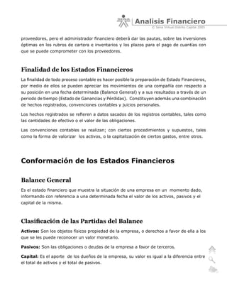 Analisis Financiero
                                                                 © Sena Virtual Distrito Capital 2005


proveedores, pero el administrador financiero deberá dar las pautas, sobre las inversiones
óptimas en los rubros de cartera e inventarios y los plazos para el pago de cuantías con
que se puede comprometer con los proveedores.



Finalidad de los Estados Financieros
La finalidad de todo proceso contable es hacer posible la preparación de Estado Financieros,
por medio de ellos se pueden apreciar los movimientos de una compañía con respecto a
su posición en una fecha determinada (Balance General) y a sus resultados a través de un
periodo de tiempo (Estado de Ganancias y Pérdidas). Constituyen además una combinación
de hechos registrados, convenciones contables y juicios personales.

Los hechos registrados se refieren a datos sacados de los registros contables, tales como
las cantidades de efectivo o el valor de las obligaciones.

Las convenciones contables se realizan; con ciertos procedimientos y supuestos, tales
como la forma de valorizar los activos, o la capitalización de ciertos gastos, entre otros.




Conformación de los Estados Financieros

Balance General
Es el estado financiero que muestra la situación de una empresa en un momento dado,
informando con referencia a una determinada fecha el valor de los activos, pasivos y el
capital de la misma.



Clasificación de las Partidas del Balance
Activos: Son los objetos físicos propiedad de la empresa, o derechos a favor de ella a los
que se les puede reconocer un valor monetario.

Pasivos: Son las obligaciones o deudas de la empresa a favor de terceros.

Capital: Es el aporte de los dueños de la empresa, su valor es igual a la diferencia entre
el total de activos y el total de pasivos.
 