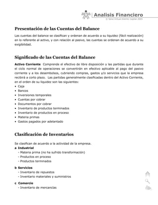 Analisis Financiero
                                                                 © Sena Virtual Distrito Capital 2005



Presentación de las Cuentas del Balance
Las cuentas del balance se clasifican y ordenan de acuerdo a su liquidez (fácil realización)
en lo referente al activo, y con relación al pasivo, las cuentas se ordenan de acuerdo a su
exigibilidad.



Significado de las Cuentas del Balance
Activo Corriente Comprende el efectivo de libre disposición y las partidas que durante
el ciclo normal de operaciones se convertirán en efectivo aplicable al pago del pasivo
corriente y a los desembolsos, cubriendo compras, gastos y/o servicios que la empresa
recibirá a corto plazo. Las partidas generalmente clasificadas dentro del Activo Corriente,
en el orden de su liquidez son las siguientes:
• Caja
• Bancos
• Inversiones temporales
• Cuentas por cobrar
• Documentos por cobrar
• Inventario de productos terminados
• Inventario de productos en proceso
• Materia primas
• Gastos pagados por adelantado



Clasificación de Inventarios

Se clasifican de acuerdo a la actividad de la empresa.
a Industrial
  - Materia prima (no ha sufrido transformación)
  - Productos en proceso
  - Productos terminados

b Servicios
  - Inventario de repuestos
  - Inventario materiales y suministros

c Comercio
  - Inventario de mercancías
 