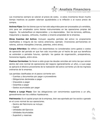 Analisis Financiero
                                                                  © Sena Virtual Distrito Capital 2005


Los inventarios siempre se valoran al precio de costo; si estos inventarios llevan mucho
tiempo inactivos se pueden valorizar ajustándolos a la inflación o al nuevo precio de
compra.

Activos Fijos: Son los bienes que no han sido adquiridos para ser procesados y/o vendidos,
sino para ser empleados como bienes instrumentales en las operaciones propias del
negocio. Se subclasifican en depreciables y no depreciables. Son los terrenos, edificios,
maquinaria y equipos, vehículos, muebles y enseres propiedad de la empresa.

Otras Cuentas del Activo: Incluyen aquellas partidas del activo no propiamente
clasificables e ninguno de los rubros anteriores; ejemplo: Inversiones permanentes en
valores, activos intangibles (marcas, patentes, entre otros).

Cargos Diferidos: Se refiere a los desembolsos no considerados como gastos o costos
de operación del periodo en que han sido incurridos por el hecho de que sus beneficios
se extienden a periodos futuros; ejemplo: los gastos de organización, preoperativos,
honorarios legales, entre otros.

Pasivos Corrientes: Se llevan a este grupo las deudas vencidas así como las que vencen
dentro del ciclo normal de operaciones del negocio (generalmente un año), a cuyo pago
se aplicará el efectivo proveniente de la realización del activo corriente y/o de los ingresos
ordinarios de la empresa.

Las partidas clasificadas en el pasivo corriente son:
  - Cuentas y documentos por pagar a proveedores
  - Obligaciones declaradas a pagar
  - Impuestos a pagar
  - Cesantías a pagar
  - Gastos acumulados por pagar

Pasivo a Largo Plazo: Son las obligaciones con vencimientos superiores a un año,
generalmente son los créditos hipotecarios.

Patrimonio: Es el capital propio de la empresa, bien sea aportado por los socios o ganado
en el curso normal de sus operaciones.
  - Dentro del Patrimonio se incluye:
  - Capital
  - Utilidades del Ejercicio
  - Utilidades Acumuladas
  - Superávit y reservas
 