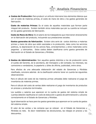 Analisis Financiero
                                                                © Sena Virtual Distrito Capital 2005


a Costos de Producción: Para producir un artículo interviene tres elementos básicos que
  son el costo de materias primas, el costo de mano de obra y los gastos generales de
  fabricación.

  Costo de materias Primas: Es el costo de aquellos materiales que forman parte
  integral del producto. Existen también otros materiales que por su cuantía se incluyen
  en los gastos generales de fabricación.

  Costo de Mano de Obra: Es el salario de los trabajadores que intervienen directamente
  en la fabricación del producto, incluyendo sus prestaciones sociales.

  Gastos generales de fabricación: Existen otra serie de costos distintos a materias
  primas y mano de obra que están asociadas a la producción, tales como los servicios
  públicos, la depreciación de los activos fijos, arrendamientos y otros materiales como
  pegantes   y lubricantes.   Estos costos deben clasificarse como gastos generales de
  fabricación en el Estado de Ganancias y Pérdidas.



b Gastos de Administración: Son aquellos gastos distintos a los de producción como
  el sueldo del Gerente, de la secretaria, del mensajero y del contador, los intereses, las
  comisiones a vendedores, la papelería y útiles de oficina, publicidad, entre otros.

  Para efectos de una adecuada elaboración del estado de Ganancias y Pérdidas
  clasificado, conviene además de la clasificación anterior tener en cuenta las siguientes
  observaciones:

  Para el cálculo del costo de las materias primas utilizadas debe realizarse el juego de
  inventarios de materias primas.

  Para el cálculo del costo de ventas debe realizarse el juego de inventarios de productos
  en proceso y productos terminados.

  Los sueldos y salarios que aparecen en la cuenta de gastos del sistema simple de
  cuentas deberán clasificarse en costo de deducción o gastos de administración y ubicarse
  correctamente en el Estado de Ganancias y Pérdidas.

  Igual observación se hace para los gastos generales que aparecen en la cuenta de gastos
  del sistema simple.

  El valor de las ventas y las compras que se colocan       en el Estado de Ganancias y
  Pérdidas es neto. Es decir restándoles las devoluciones, las rebajas en precios y los
  descuentos.
 