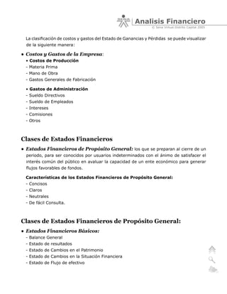 Analisis Financiero
                                                                © Sena Virtual Distrito Capital 2005


  La clasificación de costos y gastos del Estado de Ganancias y Pérdidas se puede visualizar
  de la siguiente manera:

• Costos y Gastos de la Empresa:
  • Costos de Producción
  - Materia Prima
  - Mano de Obra
  - Gastos Generales de Fabricación

  • Gastos de Administración
  - Sueldo Directivos
  - Sueldo de Empleados
  - Intereses
  - Comisiones
  - Otros



Clases de Estados Financieros
• Estados Financieros de Propósito General: los que se preparan al cierre de un
  periodo, para ser conocidos por usuarios indeterminados con el ánimo de satisfacer el
  interés común del público en avaluar la capacidad de un ente económico para generar
  flujos favorables de fondos.

  Características de los Estados Financieros de Propósito General:
  - Concisos
  - Claros
  - Neutrales
  - De fácil Consulta.



Clases de Estados Financieros de Propósito General:
• Estados Financieros Básicos:
  - Balance General
  - Estado de resultados
  - Estado de Cambios en el Patrimonio
  - Estado de Cambios en la Situación Financiera
  - Estado de Flujo de efectivo
 