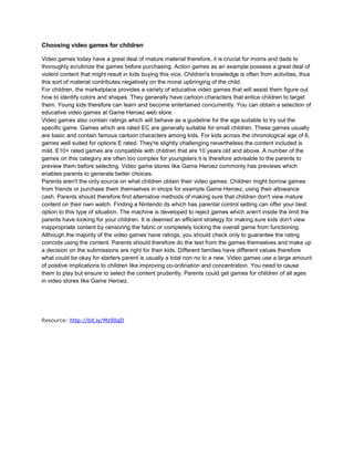 Choosing video games for children

Video games today have a great deal of mature material therefore, it is crucial for moms and dads to
thoroughly scrutinize the games before purchasing. Action games as an example possess a great deal of
violent content that might result in kids buying this vice. Children's knowledge is often from activities, thus
this sort of material contributes negatively on the moral upbringing of the child.
For children, the marketplace provides a variety of educative video games that will assist them figure out
how to identify colors and shapes. They generally have cartoon characters that entice children to target
them. Young kids therefore can learn and become entertained concurrently. You can obtain a selection of
educative video games at Game Heroez web store.
Video games also contain ratings which will behave as a guideline for the age suitable to try out the
specific game. Games which are rated EC are generally suitable for small children. These games usually
are basic and contain famous cartoon characters among kids. For kids across the chronological age of 6,
games well suited for options E rated. They're slightly challenging nevertheless the content included is
mild. E10+ rated games are compatible with children that are 10 years old and above. A number of the
games on this category are often too complex for youngsters it is therefore advisable to the parents to
preview them before selecting. Video game stores like Game Heroez commonly has previews which
enables parents to generate better choices.
Parents aren't the only source on what children obtain their video games. Children might borrow games
from friends or purchase them themselves in shops for example Game Heroez, using their allowance
cash. Parents should therefore find alternative methods of making sure that children don't view mature
content on their own watch. Finding a Nintendo ds which has parental control setting can offer your best
option to this type of situation. The machine is developed to reject games which aren't inside the limit the
parents have looking for your children. It is deemed an efficient strategy for making sure kids don't view
inappropriate content by censoring the fabric or completely locking the overall game from functioning.
Although the majority of the video games have ratings, you should check only to guarantee the rating
coincide using the content. Parents should therefore do the test from the games themselves and make up
a decision on the submissions are right for their kids. Different families have different values therefore
what could be okay for starters parent is usually a total non no to a new. Video games use a large amount
of positive implications to children like improving co-ordination and concentration. You need to cause
them to play but ensure to select the content prudently. Parents could get games for children of all ages
in video stores like Game Heroez.




Resource: http://bit.ly/Mz90qD
 
