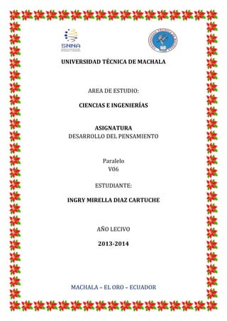 UNIVERSIDAD TÉCNICA DE MACHALA

AREA DE ESTUDIO:
CIENCIAS E INGENIERÍAS

ASIGNATURA
DESARROLLO DEL PENSAMIENTO

Paralelo
V06
ESTUDIANTE:
INGRY MIRELLA DIAZ CARTUCHE

AÑO LECIVO
2013-2014

MACHALA – EL ORO – ECUADOR

 