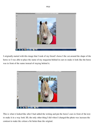 PR10
I originally started with this image that I took of my friend’s horse I the cut around the shape of the
horse so I was able to place the name of my magazine behind its ears to make it look like the horse
was in front of the name instead of staying behind it.
This is what it looked like after I had added the writing and put the horse’s ears in front of the text
to make it in a way look 3D, the only other thing I did when I changed the photo was increase the
contrast to make the colour a bit better than the original.
 