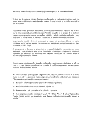 Son hábiles para nombrar procuradores los que pueden comparecer en juicio por sí mismos.”
Es decir que si se diera el caso en el que una o ambas partes no pudieren comparecer a juicio por
alguna razón, podrán nombrar a sus abogados, para que lleven el proceso en su nombre, dentro de lo
que es pertinente.
En cuanto a quienes pueden ser procuradores judiciales; este tema se trata dentro del art. 40 de la
ley ya antes mencionada, en donde se expresa: “Sólo los abogados en el ejercicio de su profesión
podrán comparecer en juicio como procuradores judiciales y asistir a las juntas, audiencias y otras
diligencias, en representación de las partes, cuando éstas no puedan concurrir personalmente.
La procuración judicial a favor de un abogado se otorgará por escritura pública o por escrito
reconocido ante el juez de la causa y se entenderá sin perjuicio de lo dispuesto en el Art. 1010,
inciso final, de este Código.
Se exceptúan de lo dispuesto en este artículo la procuración judicial o comparecencia a juntas,
audiencias y otras diligencias ante jueces, funcionarios o autoridades residentes en cantones o
lugares en que no hubiere por lo menos cinco abogados establecidos, así como los casos de
procuración proveniente del exterior.”
Con este queda entendido que los abogados son llamados a ser procuradores judiciales, no solo por
conocer el caso, sino que también por su formación la cual los capacita para ser procuradores
judiciales efectivos para sus clientes.
Así como se expresa quienes pueden ser procuradores judiciales, también se indica en el mismo
código en su art. 41 a quienes no pueden ser procuradores judiciales, así dicho artículo indica que:
“No pueden comparecer en juicio como procuradores:
1.- Los que se hallan suspensos en el ejercicio de los derechos políticos;
2.- Los que hubieren sido declarados tinterillos, según la ley;
3.- Los secretarios y más empleados de los tribunales y juzgados;
4.- Los comprendidos en los numerales 1, 2, 3, 4, 5, 9 y 10 del Art. 150 de la Ley Orgánica de la
Función Judicial, a no ser por sus parientes hasta el cuarto grado de consanguinidad o segundo de
afinidad.”
 