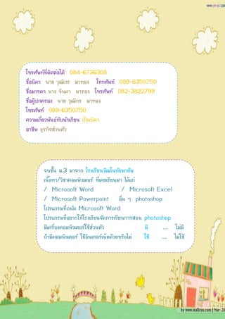 โทรศัพท์ที่ติดต่อได้ 084-6736308
ชื่อบิดา นาย วุฒิกร มาทอง โทรศัพท์ 089-6350750
ชื่อมารดา นาง จินดา มาทอง โทรศัพท์ 082-3822799
ชื่อผู้ปกครอง นาย วุฒิกร มาทอง
โทรศัพท์ 089-6350750
ความเกี่ยวพันธ์กับนักเรียน เป็นบิดา
อาชีพ ธุรกิจส่วนตัว




      จบชั้น ม.3 มาจาก โรงเรียนวัฒโนทัยพายัพ
      เนื้อหา/วิชาคอมพิวเตอร์ ที่เคยเรียนมา ได้แก่
      / Microsoft Word                     / Microsoft Excel
      / Microsoft Powerpoint อื่น ๆ photoshop
      โปรแกรมที่ถนัด Microsoft Word
      โปรแกรมที่อยากให้โรงเรียนจัดการเรียนการสอน photoshop
      มีเครื่องคอมพิวเตอร์ใช้ส่วนตัว               มี    …. ไม่มี
      ถ้ามีคอมพิวเตอร์ ใช้อินเทอร์เน็ตด้วยหรือไม่  ใช้  …. ไม่ใช้
 