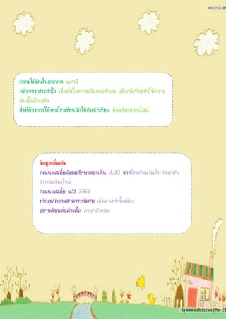 ความใฝ่ฝันในอนาคต แพทย์
คติธรรมประจาใจ เชื่อมั่นในความฝันของตัวเอง แล้วกล้าที่จะทาให้ความ
ฝันนั้นเป็นจริง
สิ่งที่ต้องการให้ทางโรงเรียนจัดให้กับนักเรียน ห้องเรียนออนไลน์




        ข้อมูลเพิ่มเติม
        คะแนนเฉลี่ยมัธยมศึกษาตอนต้น 3.93 จากโรงเรียนวัฒโนทัยพายัพ
        จังหวัดเชียงใหม่
        คะแนนเฉลี่ย ม.5 3.68
        ทักษะ/ความสามารถพิเศษ เล่นดนตรีพื้นเมือง
        อยากเรียนต่อด้านใด ภาษาอังกฤษ
 