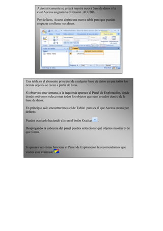 Automáticamente se creará nuestra nueva base de datos a la
        cual Access asignará la extensión .ACCDB.

        Por defecto, Access abrirá una nueva tabla para que puedas
        empezar a rellenar sus datos.




Una tabla es el elemento principal de cualquier base de datos ya que todos los
demás objetos se crean a partir de éstas.

Si observas esta ventana, a la izquierda aparece el Panel de Exploración, desde
donde podremos seleccionar todos los objetos que sean creados dentro de la
base de datos.

En principio sólo encontraremos el de Tabla1 pues es el que Access creará por
defecto.

Puedes ocultarlo haciendo clic en el botón Ocultar    .

Desplegando la cabecera del panel puedes seleccionar qué objetos mostrar y de
qué forma.



Si quieres ver cómo funciona el Panel de Exploración te recomendamos que
visites este avanzado    .
 