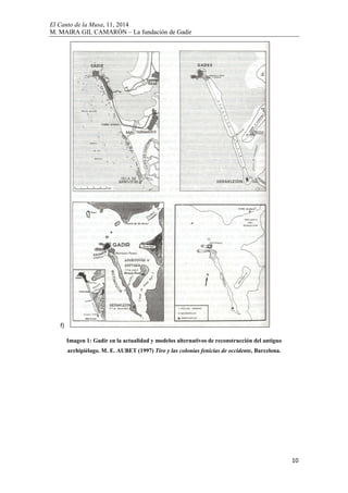 El Canto de la Musa, 11, 2014
M. MAIRA GIL CAMARÓN – La fundación de Gadir
10
f)
Imagen 1: Gadir en la actualidad y modelos alternativos de reconstrucción del antiguo
archipiélago. M. E. AUBET (1997) Tiro y las colonias fenicias de occidente, Barcelona.
 