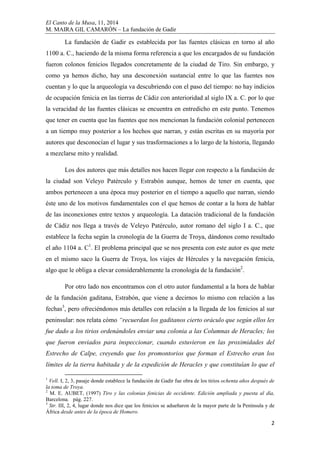 El Canto de la Musa, 11, 2014
M. MAIRA GIL CAMARÓN – La fundación de Gadir
2
La fundación de Gadir es establecida por las fuentes clásicas en torno al año
1100 a. C., haciendo de la misma forma referencia a que los encargados de su fundación
fueron colonos fenicios llegados concretamente de la ciudad de Tiro. Sin embargo, y
como ya hemos dicho, hay una desconexión sustancial entre lo que las fuentes nos
cuentan y lo que la arqueología va descubriendo con el paso del tiempo: no hay indicios
de ocupación fenicia en las tierras de Cádiz con anterioridad al siglo IX a. C. por lo que
la veracidad de las fuentes clásicas se encuentra en entredicho en este punto. Tenemos
que tener en cuenta que las fuentes que nos mencionan la fundación colonial pertenecen
a un tiempo muy posterior a los hechos que narran, y están escritas en su mayoría por
autores que desconocían el lugar y sus trasformaciones a lo largo de la historia, llegando
a mezclarse mito y realidad.
Los dos autores que más detalles nos hacen llegar con respecto a la fundación de
la ciudad son Veleyo Patérculo y Estrabón aunque, hemos de tener en cuenta, que
ambos pertenecen a una época muy posterior en el tiempo a aquello que narran, siendo
éste uno de los motivos fundamentales con el que hemos de contar a la hora de hablar
de las inconexiones entre textos y arqueología. La datación tradicional de la fundación
de Cádiz nos llega a través de Veleyo Patérculo, autor romano del siglo I a. C., que
establece la fecha según la cronología de la Guerra de Troya, dándonos como resultado
el año 1104 a. C1
. El problema principal que se nos presenta con este autor es que mete
en el mismo saco la Guerra de Troya, los viajes de Hércules y la navegación fenicia,
algo que le obliga a elevar considerablemente la cronología de la fundación2
.
Por otro lado nos encontramos con el otro autor fundamental a la hora de hablar
de la fundación gaditana, Estrabón, que viene a decirnos lo mismo con relación a las
fechas3
, pero ofreciéndonos más detalles con relación a la llegada de los fenicios al sur
peninsular: nos relata cómo “recuerdan los gaditanos cierto oráculo que según ellos les
fue dado a los tirios ordenándoles enviar una colonia a las Columnas de Heracles; los
que fueron enviados para inspeccionar, cuando estuvieron en las proximidades del
Estrecho de Calpe, creyendo que los promontorios que forman el Estrecho eran los
límites de la tierra habitada y de la expedición de Heracles y que constituían lo que el
1
Vell. I, 2, 3, pasaje donde establece la fundación de Gadir fue obra de los tirios ochenta años después de
la toma de Troya.
2
M. E. AUBET, (1997) Tiro y las colonias fenicias de occidente. Edición ampliada y puesta al día,
Barcelona. pág. 227.
3
Str. III, 2, 4, lugar donde nos dice que los fenicios se adueñaron de la mayor parte de la Península y de
África desde antes de la época de Homero.
 