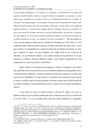 El Canto de la Musa, 11, 2014
M. MAIRA GIL CAMARÓN – La fundación de Gadir
3
oráculo había designado con el nombre de Columnas, se detuvieron en un lugar del
lado de acá del Estrecho, donde se encuentra ahora la ciudad de los saxitanos; y como
quiera que, realizando un sacrificio allí no les resultaban favorables las víctimas, se
volvieron. Un tiempo después, los enviados avanzaron unos mil quinientos estadios más
allá del Estrecho hasta una isla consagrada a Heracles situada junto a la ciudad de
Onoba de Iberia, y creyendo que estaban allí las Columnas hicieron un sacrificio al
dios, pero como las víctimas volvieron a resultar desfavorables, regresaron a la patria.
Los que llegaron en la tercera expedición fundaron Gádira, y levantaron el templo en
la parte oriental de la isla y la ciudad en la parte occidental”4
. De esta manera es
como nos hace llegar un relato que fue recogido por Posidonio en el año 100 a. C. en la
ciudad de Gadir, relato que hasta entonces se había transmitido de forma oral y servía
para justificar la antigüedad de la ciudad. El testimonio de Diodoro de Sicilia nos sirve
para completar el relato: los tirios fundaron una ciudad cerca de las Columnas de
Hércules a la que llamaron Gadeira y que estaba situada en una península en la que
erigieron un templo a Heracles (Melkart), lugar al que llegaron impulsados por una
tempestad en un viaje con motivos comerciales5
.
Desde entonces la literatura grecorromana se limitó a reconstruir unas fechas
que, partiendo de los textos homéricos como realidades palpables tanto geográfica como
cronológicamente hablando, colocaba las primeras fundaciones fenicias en la época del
retorno de los Heráklidas6
. Es aquí donde se nos plantea una controversia con relación
al carácter científico que las fuentes pudieran ofrecernos, puesto que Estrabón partió de
los relatos de Homero como fuente histórica real, y a partir de él los demás historiadores
clásicos.
A este punto se suma un estudio llevado a cabo por P. James7
en el que se
plantea la idea de que las fechas establecidas para la destrucción de Troya (establecida
en el año 1184 a. C.) no se asientan sobre una base sólida, pudiendo ser exageradas.
4
Str. III, 5, 5. Es en este relato de fundación donde vemos la tradición griega de la que hace gala
Estrabón, puesto que tanto el recurso al oráculo como la realización de sacrificios exploratorios,
responden al modelo colonial griego y no al semita. Para ello, ver M. SALINAS DE FRÍAS (1995) “Los
elementos griegos en el libro III de la Geografía de Estrabón” Kolaios 4, A. J. MIGUEL ZABALA / F. E.
ÁLVAREZ SOLANO / J. SAN BERNARDINO CORONIL (eds.) Arqueólogos, historiadores y
filólogos. Homenaje a Fernando Gascó. T. 1. Sevilla, págs. 103-124.
5
D. S., V, 20.
6
G. BUNNENS (1979) L’expansion phènicienne en Méditerranée, Bruselas-Roma, pág. 394.
7
P. JAMES (1993) Siglos de oscuridad. Desafío a la cronología tradicional del mundo antiguo,
Barcelona, págs. 78 y ss.
 