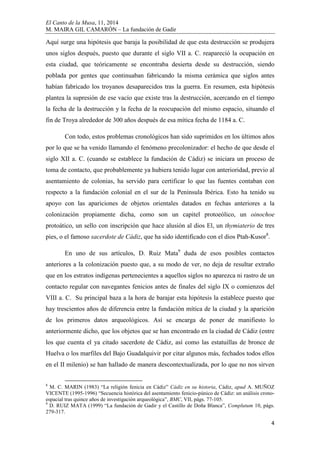El Canto de la Musa, 11, 2014
M. MAIRA GIL CAMARÓN – La fundación de Gadir
4
Aquí surge una hipótesis que baraja la posibilidad de que esta destrucción se produjera
unos siglos después, puesto que durante el siglo VII a. C. reapareció la ocupación en
esta ciudad, que teóricamente se encontraba desierta desde su destrucción, siendo
poblada por gentes que continuaban fabricando la misma cerámica que siglos antes
habían fabricado los troyanos desaparecidos tras la guerra. En resumen, esta hipótesis
plantea la supresión de ese vacío que existe tras la destrucción, acercando en el tiempo
la fecha de la destrucción y la fecha de la reocupación del mismo espacio, situando el
fin de Troya alrededor de 300 años después de esa mítica fecha de 1184 a. C.
Con todo, estos problemas cronológicos han sido suprimidos en los últimos años
por lo que se ha venido llamando el fenómeno precolonizador: el hecho de que desde el
siglo XII a. C. (cuando se establece la fundación de Cádiz) se iniciara un proceso de
toma de contacto, que probablemente ya hubiera tenido lugar con anterioridad, previo al
asentamiento de colonias, ha servido para certificar lo que las fuentes contaban con
respecto a la fundación colonial en el sur de la Península Ibérica. Esto ha tenido su
apoyo con las apariciones de objetos orientales datados en fechas anteriores a la
colonización propiamente dicha, como son un capitel protoeólico, un oinochoe
protoático, un sello con inscripción que hace alusión al dios El, un thymiaterio de tres
pies, o el famoso sacerdote de Cádiz, que ha sido identificado con el dios Ptah-Kusor8
.
En uno de sus artículos, D. Ruiz Mata9
duda de esos posibles contactos
anteriores a la colonización puesto que, a su modo de ver, no deja de resultar extraño
que en los estratos indígenas pertenecientes a aquellos siglos no aparezca ni rastro de un
contacto regular con navegantes fenicios antes de finales del siglo IX o comienzos del
VIII a. C. Su principal baza a la hora de barajar esta hipótesis la establece puesto que
hay trescientos años de diferencia entre la fundación mítica de la ciudad y la aparición
de los primeros datos arqueológicos. Así se encarga de poner de manifiesto lo
anteriormente dicho, que los objetos que se han encontrado en la ciudad de Cádiz (entre
los que cuenta el ya citado sacerdote de Cádiz, así como las estatuillas de bronce de
Huelva o los marfiles del Bajo Guadalquivir por citar algunos más, fechados todos ellos
en el II milenio) se han hallado de manera descontextualizada, por lo que no nos sirven
8
M. C. MARIN (1983) “La religión fenicia en Cádiz” Cádiz en su historia, Cádiz, apud A. MUÑOZ
VICENTE (1995-1996) “Secuencia histórica del asentamiento fenicio-púnico de Cádiz: un análisis crono-
espacial tras quince años de investigación arqueológica”, BMC, VII, págs. 77-105.
9
D. RUIZ MATA (1999) “La fundación de Gadir y el Castillo de Doña Blanca”, Complutum 10, págs.
279-317.
 