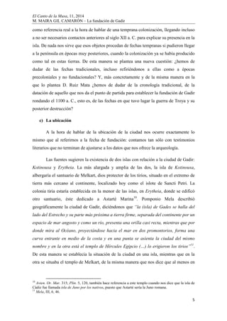 El Canto de la Musa, 11, 2014
M. MAIRA GIL CAMARÓN – La fundación de Gadir
5
como referencia real a la hora de hablar de una temprana colonización, llegando incluso
a no ser necesarios contactos anteriores al siglo XII a. C. para explicar su presencia en la
isla. De nada nos sirve que esos objetos procedan de fechas tempranas si pudieron llegar
a la península en épocas muy posteriores, cuando la colonización ya se había producido
como tal en estas tierras. De esta manera se plantea una nueva cuestión: ¿hemos de
dudar de las fechas tradicionales, incluso refiriéndonos a ellas como a épocas
precoloniales y no fundacionales? Y, más concretamente y de la misma manera en la
que lo plantea D. Ruiz Mata ¿hemos de dudar de la cronología tradicional, de la
datación de aquello que nos da el punto de partida para establecer la fundación de Gadir
rondando el 1100 a. C., esto es, de las fechas en que tuvo lugar la guerra de Troya y su
posterior destrucción?
c) La ubicación
A la hora de hablar de la ubicación de la ciudad nos ocurre exactamente lo
mismo que al referirnos a la fecha de fundación: contamos tan sólo con testimonios
literarios que no terminan de ajustarse a los datos que nos ofrece la arqueología.
Las fuentes sugieren la existencia de dos islas con relación a la ciudad de Gadir:
Kotinousa y Erytheia. La más alargada y amplia de las dos, la isla de Kotinousa,
albergaría el santuario de Melkart, dios protector de los tirios, situado en el extremo de
tierra más cercano al continente, localizado hoy como el islote de Sancti Petri. La
colonia tiria estaría establecida en la menor de las islas, en Erytheia, donde se edificó
otro santuario, éste dedicado a Astarté Marina10
. Pomponio Mela describió
geográficamente la ciudad de Gadir, diciéndonos que “la (isla) de Gades se halla del
lado del Estrecho y su parte más próxima a tierra firme, separada del continente por un
espacio de mar angosto y como un río, presenta una orilla casi recta, mientras que por
donde mira al Océano, proyectándose hacia el mar en dos promontorios, forma una
curva entrante en medio de la costa y en una punta se asienta la ciudad del mismo
nombre y en la otra está el templo de Hércules Egipcio (…) lo erigieron los tirios”11
.
De esta manera se establecía la situación de la ciudad en una isla, mientras que en la
otra se situaba el templo de Melkart, de la misma manera que nos dice que al menos en
10
Avien. Or. Mar. 315; Plin. 5, 120, también hace referencia a este templo cuando nos dice que la isla de
Cádiz fue llamada isla de Juno por los nativos, puesto que Astarté sería la Juno romana.
11
Mela, III, 6, 46.
 