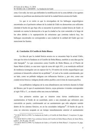 El Canto de la Musa, 11, 2014
M. MAIRA GIL CAMARÓN – La fundación de Gadir
7
zona. Con todo, las tesis que defienden la modificación de la costa debido a los agentes
naturales no justifican una destrucción total de la ciudad fenicia arcaica de Gadir.
Lo que sí es cierto es que la envergadura de los hallazgos arqueológicos
encontrados en el perímetro urbano de la ciudad de Cádiz no demuestran con suficiente
claridad el hecho de que bajo ella se encuentre la primitiva ciudad fenicia de Gadir: ni
teniendo en cuenta la destrucción a la que la ciudad se ha visto sometida a lo largo de
los años debido a la superposición de estructuras que continúa todavía hoy, los
hallazgos encontrados no corresponden a una ciudad de la calidad del Gadir que nos
mencionan las fuentes.
d) Conclusión: El Castillo de Doña Blanca
La idea de que la ciudad fenicia arcaica no se encuentre bajo la actual Cádiz,
sino que los tirios la fundaran en el Castillo de Doña Blanca, también es una idea que ha
sido barajada18
. Lo que conocemos como Castillo de Doña Blanca, en el Puerto de
Santa María (Cádiz), es una torre vigía de costa del siglo XV, y un montículo artificial
de tendencia rectangular con un espesor de 8 a 10 metros de niveles arqueológicos que
contienen el desarrollo cultural de un poblado19
, el cual se ha venido considerando, por
un lado, como un poblado indígena con influencias fenicias y, por otro, como una
ciudad mixta fenicia e indígena donde ambos pueblos convivirían de manera pacífica.
Los pobladores indígenas de la zona abandonaron este territorio durante la Edad
del Bronce, por lo que el asentamiento fenicio, cuyas primeras viviendas corresponden
al siglo VIII a. C., se situaría sobre una zona no habitada.
Los primeros semitas que se situaron estas tierras establecieron sus
asentamientos al borde de un acantilado, junto a una ensenada que utilizaron para
convertirla en puerto, conformando así un asentamiento que sólo adquiere sentido
dentro de los cánones fenicios, no en las sociedades indígenas20
. El hecho de que la
zona no estuviera ocupada en un tiempo inmediatamente anterior al asentamiento
18
D. RUIZ MATA (1999) “La fundación de Gadir y el Castillo de Doña Blanca”, Complutum 10, págs.
279-317.
19
D. RUIZ MATA (1985) “Las cerámicas fenicias del Castillo de Doña Blanca (Puerto de Santa María,
Cádiz)”, AO, III, págs. 241-263.
20
D. RUIZ MATA (1999) “La fundación de Gadir y el Castillo de Doña Blanca”, Complutum 10, págs.
279-317.
 