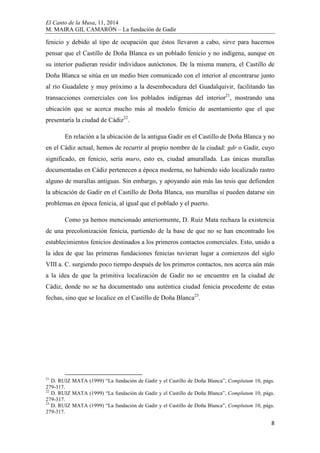 El Canto de la Musa, 11, 2014
M. MAIRA GIL CAMARÓN – La fundación de Gadir
8
fenicio y debido al tipo de ocupación que éstos llevaron a cabo, sirve para hacernos
pensar que el Castillo de Doña Blanca es un poblado fenicio y no indígena, aunque en
su interior pudieran residir individuos autóctonos. De la misma manera, el Castillo de
Doña Blanca se sitúa en un medio bien comunicado con el interior al encontrarse junto
al río Guadalete y muy próximo a la desembocadura del Guadalquivir, facilitando las
transacciones comerciales con los poblados indígenas del interior21
, mostrando una
ubicación que se acerca mucho más al modelo fenicio de asentamiento que el que
presentaría la ciudad de Cádiz22
.
En relación a la ubicación de la antigua Gadir en el Castillo de Doña Blanca y no
en el Cádiz actual, hemos de recurrir al propio nombre de la ciudad: gdr o Gadir, cuyo
significado, en fenicio, sería muro, esto es, ciudad amurallada. Las únicas murallas
documentadas en Cádiz pertenecen a época moderna, no habiendo sido localizado rastro
alguno de murallas antiguas. Sin embargo, y apoyando aún más las tesis que defienden
la ubicación de Gadir en el Castillo de Doña Blanca, sus murallas sí pueden datarse sin
problemas en época fenicia, al igual que el poblado y el puerto.
Como ya hemos mencionado anteriormente, D. Ruiz Mata rechaza la existencia
de una precolonización fenicia, partiendo de la base de que no se han encontrado los
establecimientos fenicios destinados a los primeros contactos comerciales. Esto, unido a
la idea de que las primeras fundaciones fenicias tuvieran lugar a comienzos del siglo
VIII a. C. surgiendo poco tiempo después de los primeros contactos, nos acerca aún más
a la idea de que la primitiva localización de Gadir no se encuentre en la ciudad de
Cádiz, donde no se ha documentado una auténtica ciudad fenicia procedente de estas
fechas, sino que se localice en el Castillo de Doña Blanca23
.
21
D. RUIZ MATA (1999) “La fundación de Gadir y el Castillo de Doña Blanca”, Complutum 10, págs.
279-317.
22
D. RUIZ MATA (1999) “La fundación de Gadir y el Castillo de Doña Blanca”, Complutum 10, págs.
279-317.
23
D. RUIZ MATA (1999) “La fundación de Gadir y el Castillo de Doña Blanca”, Complutum 10, págs.
279-317.
 