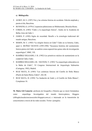 El Canto de la Musa, 11, 2014
M. MAIRA GIL CAMARÓN – La fundación de Gadir
9
e) Bibliografía:
AUBET, M. E. (1997) Tiro y las colonias fenicias de occidente. Edición ampliada y
puesta al día, Barcelona.
BUNNENS, G. (1979) L’expansion phènicienne en Méditerranée, Bruselas-Roma.
CORZO, R. (1983) “Cádiz y la arqueología fenicia”, Anales de la Academia de
Bellas Artes de Cádiz 1.
JAMES, P. (1993) Siglos de oscuridad. Desafío a la cronología tradicional del
mundo antiguo, Barcelona.
MARIN, M. C. (1983) “La religión fenicia en Cádiz” Cádiz en su historia, Cádiz,
apud A. MUÑOZ VICENTE (1995-1996) “Secuencia histórica del asentamiento
fenicio-púnico de Cádiz: un análisis crono-espacial tras quince años de investigación
arqueológica”, BMC, VII.
RAMÍREZ DELGADO, J. R. (1982) Los primitivos núcleos de asentamiento en la
ciudad de Cádiz, Cádiz.
RAMÍREZ DELGADO, J.R. / MATEOS, V. (1985) “La arqueología subacuática en
la Bahía de Cádiz”, VI Congreso Internacional de Arqueología Submarina
(Cartagena, 1982), Madrid.
RUIZ MATA, D. (1985) “Las cerámicas fenicias del Castillo de Doña Blanca
(Puerto de Santa María, Cádiz)”, AO, III.
RUIZ MATA, D. (1999) “La fundación de Gadir y el Castillo de Doña Blanca”,
Complutum 10.
M. Maira Gil Camarón: profesora de Geografía e Historia que se inició formándose
como arqueóloga. Investigadora del mundo fenicio-púnico, bloggera
(elblogdeclasedecienciassociales.blogspot.com.es) e interesada en la transmisión de
conocimientos a través de las redes sociales. Twiter: @magilca.
 