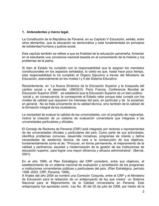 2 
1. Antecedentes y marco legal. 
La Constitución de la República de Panamá, en su Capítulo V Educación, señala, entre otros elementos, que la educación es democrática y está fundamentada en principios de solidaridad humana y justicia social. 
Este capítulo también se refiere a que es finalidad de la educación panameña, fomentar en el estudiante una conciencia nacional basada en el conocimiento de la historia y los problemas de la patria. 
Si bien el Estado ha cumplido con la responsabilidad que le asignan los mandatos constitucionales en los aspectos señalados, lo cierto es que, hasta hace poco tiempo, esta responsabilidad la ha cumplido el Órgano Ejecutivo a través del Ministerio de Educación, esencialmente en los niveles I y II del Sistema Educativo. 
Recientemente, en “La Nueva Dinámica de la Educación Superior y la búsqueda del cambio social y el desarrollo. UNESCO, París Francia. Conferencia Mundial de Educación Superior 2009”, se estableció que la Educación Superior es un bien público 
social y, en consecuencia, le corresponde al Estado velar porque ésta cumpla con los niveles de calidad que requieren los intereses del país, en particular y de la sociedad, en general. No se trata únicamente de la calidad técnica, sino también de la calidad de la formación integral de los ciudadanos. 
La necesidad de evaluar la calidad de las universidades, con el propósito de mejorarlas, motivó la creación de un sistema de evaluación universitaria que integrase a las universidades particulares y oficiales. 
El Consejo de Rectores de Panamá (CRP) está integrado por rectores o representantes de las universidades oficiales y particulares del país. Como parte de sus actividades, identifica problemas comunes, desarrolla iniciativas, programas de interés y define necesidades de asistencia técnica, de cara a la consecución de sus objetivos, fundamentalmente como el de: “Procurar, en forma permanente, el mejoramiento de la calidad y pertinencia, equidad y modernización de la gestión de las instituciones de educación superior, para lograr una mayor eficiencia y eficacia administrativa”. (Bernal, 2001) 
En el año 1999, el Plan Estratégico del CRP consideró, entre sus objetivos, el establecimiento de un sistema nacional de evaluación y acreditación de los programas e instituciones universitarias públicas y particulares del país. (Plan Estratégico, período 1998 -2003, CRP, Panamá, 1999). 
A finales del año 2004 se nombró una Comisión Conjunta, entre el CRP y el Ministerio de Educación para la redacción de un anteproyecto de ley que creara un Sistema Nacional para el Mejoramiento de la Calidad Universitaria en Panamá. Este anteproyecto fue aprobado como Ley No. 30 del 20 de julio de 2006, por medio de la  