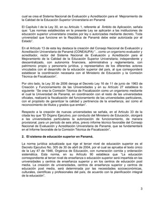3 
cual se crea el Sistema Nacional de Evaluación y Acreditación para el Mejoramiento de la Calidad de la Educación Superior Universitaria en Panamá 
El Capítulo I de la Ley 30, en su Artículo 1, referente al Ámbito de Aplicación, señala que: “Las normas establecidas en la presente Ley se aplicarán a las instituciones de educación superior universitaria creadas por ley o autorizadas mediante decreto. Toda universidad que funcione en la República de Panamá debe estar autorizada por el Estado”. 
En el Artículo 13 de esta ley destaca la creación del Consejo Nacional de Evaluación y Acreditación Universitaria de Panamá (CONEAUPA) “…como un organismo evaluador y acreditador, rector del Sistema Nacional de Evaluación y Acreditación para el Mejoramiento de la Calidad de la Educación Superior Universitaria; independiente y descentralizado, con autonomía financiera, administrativa y reglamentaria, con patrimonio propio y personería jurídica, y representativo de los diferentes actores vinculados con el desarrollo de la educación superior del país, al que corresponderá establecer la coordinación necesaria con el Ministerio de Educación y la Comisión Técnica de Fiscalización”. 
Por otro lado, la Ley 30 de 2006 deroga el Decreto Ley 16 de 11 de junio de 1963 de Creación y Funcionamiento de las Universidades y en su Artículo 27 establece lo siguiente: “Se crea la Comisión Técnica de Fiscalización como un organismo mediante el cual la Universidad de Panamá, en coordinación con el resto de las universidades oficiales, realizará la fiscalización del funcionamiento de las universidades particulares, con el propósito de garantizar la calidad y pertinencia de la enseñanza, así como el reconocimiento de títulos y grados que emitan”. 
Respecto a la creación de nuevas universidades se señala, en el Artículo 33 de la citada ley que “El Órgano Ejecutivo, por conducto del Ministerio de Educación, otorgará a las universidades particulares la autorización de funcionamiento, de manera provisional, para un período de seis años, previo informe técnico favorable del Consejo Nacional de Evaluación y Acreditación Universitaria de Panamá, que se fundamentará en el Informe favorable de la Comisión Técnica de Fiscalización”. 
2. El sistema de educación superior en Panamá. 
La norma jurídica actualizada que rige el tercer nivel de educación superior es el Decreto Ejecutivo No. 305 de 30 de abril de 2004, por el cual se aprueba el texto único de la Ley 47 de 1946, Orgánica de Educación, con numeración corrida y ordenación sistemática. Esta norma, en su Artículo 90 establece que “La educación correspondiente al tercer nivel de enseñanza o educación superior será impartida en las universidades y centros de enseñanza superior y en los centros de educación post media. La creación de universidades, centros de enseñanza superior y centros de educación post media, será determinada por las necesidades socioeconómicas, culturales, científicas y profesionales del país, de acuerdo con la planificación integral de la educación”.  