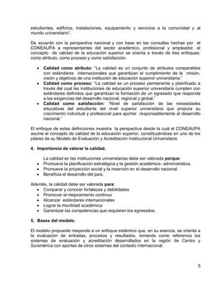 5 
estudiantes, edificios, instalaciones, equipamiento y servicios a la comunidad y al mundo universitario”. 
De acuerdo con la perspectiva nacional y con base en las consultas hechas por el CONEAUPA a representantes del sector académico, profesional y empleador, el concepto de calidad de la educación superior se orienta a través de tres enfoques: como atributo, como proceso y como satisfacción. 
Calidad como atributo: “La calidad es un conjunto de atributos comparables con estándares internacionales que garantizan el cumplimiento de la misión, visión y objetivos de una institución de educación superior universitaria.” Calidad como proceso: “La calidad es un proceso permanente y planificado a través del cual las instituciones de educación superior universitaria cumplen con estándares definidos que garantizan la formación de un egresado que responda a las exigencias del desarrollo nacional, regional y global.” Calidad como satisfacción: “Nivel de satisfacción de las necesidades educativas del estudiante del nivel superior universitario que propicia su crecimiento individual y profesional para aportar responsablemente al desarrollo nacional.” 
El enfoque de estas definiciones muestra la perspectiva desde la cual el CONEAUPA asume el concepto de calidad de la educación superior, constituyéndose en uno de los pilares de su Modelo de Evaluación y Acreditación Institucional Universitaria. 
4. Importancia de valorar la calidad. 
La calidad en las instituciones universitarias debe ser valorada porque: Promueve la planificación estratégica y la gestión académico- administrativa. Promueve la proyección social y la inserción en el desarrollo nacional. Beneficia el desarrollo del país. 
Además, la calidad debe ser valorada para: Comparar y conocer fortalezas y debilidades Promover el mejoramiento continuo Alcanzar estándares internacionales Lograr la movilidad académica Garantizar las competencias que requieren los egresados. 
5. Bases del modelo. 
El modelo propuesto responde a un enfoque sistémico que, en su esencia, se orienta a la evaluación de entradas, procesos y resultados, tomando como referencia los sistemas de evaluación y acreditación desarrollados en la región de Centro y Suramérica con aportes de otros sistemas del contexto internacional.  