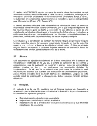 6 
El modelo del CONEAUPA, en sus procesos de entrada, divide las variables para el análisis de la calidad en cuatro factores, a saber: Docencia universitaria, Investigación e innovación, Extensión universitaria y Gestión institucional universitaria. Éstos, a su vez, se subdividen en componentes, subcomponentes e indicadores, que son categorizados para diferenciarlos. (Anexo Nº1 y Cuadro Nº1) 
El modelo señalado considera como fundamental la participación activa de todos los involucrados con la educación superior universitaria, por lo que una parte importante de los insumos utilizados para su diseño y concepción ha sido obtenida a través de una metodología participativa utilizada para el levantamiento de los criterios, indicadores y estándares de evaluación, con académicos de las diferentes universidades oficiales y particulares, asociaciones de profesionales y del sector empleador del país. 
La evaluación y la acreditación se plantean de manera integral, sin privilegiar ninguna función específica dentro del quehacer universitario, tomando en cuenta todos los aspectos que conducen al logro de los objetivos institucionales. Si bien no privilegia ninguna función en especial, sí considera mayores elementos de evaluación dentro de una determinada función, por las características de la misma. 
5.1 Alcance 
Este documento es aplicable básicamente en el nivel institucional. Por el carácter de obligatoriedad establecido en la Ley 30, el ámbito de aplicación de las normas y procedimientos para la evaluación es nacional y abarca todas las universidades oficiales creadas por ley y las particulares con autorización definitiva de funcionamiento. En el caso de las universidades particulares, la acreditación será voluntaria para aquellas que cuentan con autorización de funcionamiento provisional, previo informe favorable de la Comisión Técnica de Fiscalización. Después de este periodo inicial de organización y afianzamiento, dichos procesos tendrán carácter obligatorio. 
5.2 Principios. 
El Artículo 4 de la Ley 30, establece que el Sistema Nacional de Evaluación y Acreditación para el Mejoramiento de la Calidad de la Educación Superior Universitaria se basará en los siguientes principios: 
Respeto irrestricto a la autonomía universitaria. Mejoramiento continúo de la calidad académica. Reconocimiento de la diversidad de instituciones universitarias y sus diferentes modalidades de enseñanza.  