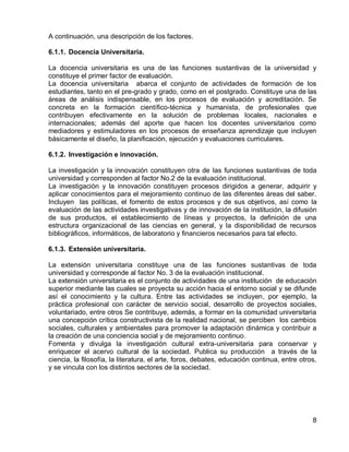 8 
A continuación, una descripción de los factores. 
6.1.1. Docencia Universitaria. 
La docencia universitaria es una de las funciones sustantivas de la universidad y constituye el primer factor de evaluación. 
La docencia universitaria abarca el conjunto de actividades de formación de los estudiantes, tanto en el pre-grado y grado, como en el postgrado. Constituye una de las áreas de análisis indispensable, en los procesos de evaluación y acreditación. Se concreta en la formación científico-técnica y humanista, de profesionales que contribuyen efectivamente en la solución de problemas locales, nacionales e internacionales; además del aporte que hacen los docentes universitarios como mediadores y estimuladores en los procesos de enseñanza aprendizaje que incluyen básicamente el diseño, la planificación, ejecución y evaluaciones curriculares. 
6.1.2. Investigación e innovación. 
La investigación y la innovación constituyen otra de las funciones sustantivas de toda universidad y corresponden al factor No.2 de la evaluación institucional. 
La investigación y la innovación constituyen procesos dirigidos a generar, adquirir y aplicar conocimientos para el mejoramiento continuo de las diferentes áreas del saber. Incluyen las políticas, el fomento de estos procesos y de sus objetivos, así como la evaluación de las actividades investigativas y de innovación de la institución, la difusión de sus productos, el establecimiento de líneas y proyectos, la definición de una estructura organizacional de las ciencias en general, y la disponibilidad de recursos bibliográficos, informáticos, de laboratorio y financieros necesarios para tal efecto. 
6.1.3. Extensión universitaria. 
La extensión universitaria constituye una de las funciones sustantivas de toda universidad y corresponde al factor No. 3 de la evaluación institucional. 
La extensión universitaria es el conjunto de actividades de una institución de educación superior mediante las cuales se proyecta su acción hacia el entorno social y se difunde así el conocimiento y la cultura. Entre las actividades se incluyen, por ejemplo, la práctica profesional con carácter de servicio social, desarrollo de proyectos sociales, voluntariado, entre otros Se contribuye, además, a formar en la comunidad universitaria una concepción crítica constructivista de la realidad nacional, se perciben los cambios sociales, culturales y ambientales para promover la adaptación dinámica y contribuir a la creación de una conciencia social y de mejoramiento continuo. 
Fomenta y divulga la investigación cultural extra-universitaria para conservar y enriquecer el acervo cultural de la sociedad. Publica su producción a través de la ciencia, la filosofía, la literatura, el arte, foros, debates, educación continua, entre otros, y se vincula con los distintos sectores de la sociedad.  