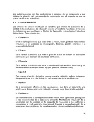 10 
Los subcomponentes son las subdivisiones o aspectos de un componente y que detallan la situación del correspondiente componente, con el propósito de que se pueda identificar en su totalidad. 
6.3. Criterios de calidad. 
Los criterios de calidad constituyen las variables que orientan la evaluación de la calidad de las instituciones de educación superior universitaria, manifiestos a través de los indicadores que constituyen el Modelo de Evaluación y Acreditación Institucional Universitaria. Estos criterios son: 
Coherencia: 
Nivel de correspondencia que existe entre la misión, visión, políticas institucionales vinculados a los procesos de investigación, docencia, gestión, extensión y la responsabilidad social. 
Eficacia 
Es la variable cuantitativa que mide el grado en el que se realizan las actividades planificadas y se alcanzan los resultados planificados. 
Eficiencia 
Es la variable cuantitativa que mide la relación entre el resultado alcanzado y los recursos utilizados (tiempo, dinero, equipos, personal, infraestructura). 
Equidad 
Está referido al sentido de justicia con que opera la institución; incluye la igualdad de oportunidades, la no discriminación y el reconocimiento de las diferencias. 
Impacto 
Es la demostración efectiva de las repercusiones que tiene un estamento, una acción o una decisión sobre una institución, un grupo o una determinada sociedad. 
Pertinencia 
Se entenderá como la correspondencia entre misión, fines y principios perseguidos y los requerimientos de la sociedad y ambiente. Manifiesta la vinculación de la universidad con la sociedad en la búsqueda de respuestas a los problemas y necesidades a nivel nacional e internacional. Expresa la conceptualización de la universidad, la consolidación del modelo educativo y la oportunidad socio-histórica.  