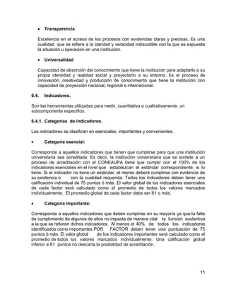 11 
Transparencia 
Excelencia en el acceso de los procesos con evidencias claras y precisas. Es una cualidad que se refiere a la claridad y veracidad indiscutible con la que es expuesta la situación u operación en una institución. 
Universalidad 
Capacidad de absorción del conocimiento que tiene la institución para adaptarlo a su propia identidad y realidad social y proyectarlo a su entorno. Es el proceso de innovación, creatividad y producción de conocimiento que tiene la institución con capacidad de proyección nacional, regional e internacional. 
6.4. Indicadores. 
Son las herramientas utilizadas para medir, cuantitativa o cualitativamente, un subcomponente específico. 
6.4.1. Categorías de indicadores. 
Los indicadores se clasifican en esenciales, importantes y convenientes. 
Categoría esencial: 
Corresponde a aquellos indicadores que tienen que cumplirse para que una institución universitaria sea acreditada. Es decir, la institución universitaria que se somete a un proceso de acreditación con el CONEAUPA tiene que cumplir con el 100% de los indicadores esenciales en el nivel que establezcan el estándar correspondiente, si lo tiene. Si el indicador no tiene un estándar, el mismo deberá cumplirse con evidencia de su existencia o con la cualidad requerida. Todos los indicadores deben tener una calificación individual de 75 puntos ó más. El valor global de los indicadores esenciales de cada factor será calculado como el promedio de todos los valores marcados individualmente. El promedio global de cada factor debe ser 81 o más. 
Categoría importante: 
Corresponde a aquellos indicadores que deben cumplirse en su mayoría ya que la falta de cumplimiento de algunos de ellos no impacta de manera vital la función sustantiva a la que se refieren dichos indicadores. Al menos el 40% de todos los indicadores identificados como importantes POR FACTOR deben tener una puntuación de 75 puntos ó más. El valor global de los indicadores importantes será calculado como el promedio de todos los valores marcados individualmente. Una calificación global inferior a 81 puntos no descarta la posibilidad de acreditación.  