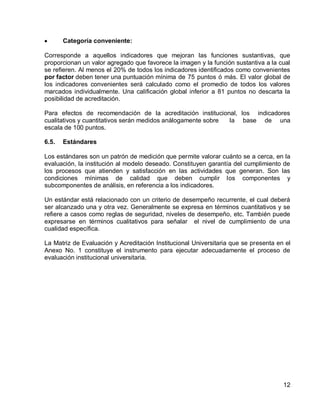 12 
Categoría conveniente: 
Corresponde a aquellos indicadores que mejoran las funciones sustantivas, que proporcionan un valor agregado que favorece la imagen y la función sustantiva a la cual se refieren. Al menos el 20% de todos los indicadores identificados como convenientes por factor deben tener una puntuación mínima de 75 puntos ó más. El valor global de los indicadores convenientes será calculado como el promedio de todos los valores marcados individualmente. Una calificación global inferior a 81 puntos no descarta la posibilidad de acreditación. 
Para efectos de recomendación de la acreditación institucional, los indicadores cualitativos y cuantitativos serán medidos análogamente sobre la base de una escala de 100 puntos. 
6.5. Estándares 
Los estándares son un patrón de medición que permite valorar cuánto se a cerca, en la evaluación, la institución al modelo deseado. Constituyen garantía del cumplimiento de los procesos que atienden y satisfacción en las actividades que generan. Son las condiciones mínimas de calidad que deben cumplir los componentes y subcomponentes de análisis, en referencia a los indicadores. 
Un estándar está relacionado con un criterio de desempeño recurrente, el cual deberá ser alcanzado una y otra vez. Generalmente se expresa en términos cuantitativos y se refiere a casos como reglas de seguridad, niveles de desempeño, etc. También puede expresarse en términos cualitativos para señalar el nivel de cumplimiento de una cualidad específica. 
La Matriz de Evaluación y Acreditación Institucional Universitaria que se presenta en el Anexo No. 1 constituye el instrumento para ejecutar adecuadamente el proceso de evaluación institucional universitaria.  