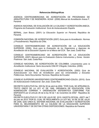 13 
Referencias Bibliográficas 
AGENCIA CENTROAMERICANA DE ACREDITACIÓN DE PROGRAMAS DE ARQUITECTURA Y DE INGENIERÍA- ACAAI (2008) Manual de Acreditación Anexo F. Panamá 
AGENCIA NACIONAL DE EVALUACIÓN DE LA CALIDAD Y ACREDITACIÓN-ANECA. Programa de Evaluación Institucional. Guía de Autoevaluación España 
BERNAL, Juan Bosco. (2001) La Educación Superior en Panamá. República de Panamá. 
COMISIÓN NACIONAL DE ACREDITACIÓN (2007) Guía para la Acreditación. Normas y Procedimientos. República de Chile. 
CONSEJO CENTROAMERICANO DE ACREDITACIÓN DE LA EDUCACIÓN SUPERIOR. (2006). Guía para la Evaluación de los Organismos y Agencias de Acreditación de la Educación Superior en el Marco del CCA. San José, Costa Rica 
CONSEJO CENTROAMERICANO DE ACREDITACIÓN DE LA EDUCACIÓN SUPERIOR. (2007) Manual para la Evaluación Externa Instrumentos y Guías. Versión Preliminar. San José, Costa Rica 
CONSEJO NACIONAL DE ACREDITACIÓN DE COLOMBIA. Lineamientos para la Acreditación Institucional. Serie documento CNA Nº 2 Bogotá, Colombia. (2006). 
CONSEJO NACIONAL DE EVALUACIÓN Y ACREDITACIÓN. (2003) Guía de Autoevaluación con fines de Acreditación para las Universidades y Escuelas Politécnicas. Serie Documentos Técnicos. República de Ecuador 
CONSEJO SUPERIOR UNIVERSITARIO CENTROAMERICANO-CSUCA. (2010). Guía de Autoevaluación Institucional. San José, Costa Rica 
DECRETO EJECUTIVO No. 305 De 30 de abril de 2004. “POR CUAL SE APRUEBA EL TEXTO ÚNICO DE LA LEY 47 DE 1946, ORGÁNICA DE EDUCACIÓN, CON NUMERACIÓN CORRIDA Y ORDENACIÓN SISTEMÁTICA CONFORME FUE DISPUESTO por el artículo 26 de la ley 50 de 1 de noviembre de 2002” República de Panamá. 
DECRETO EJECUTIVO 511 DE 5 DE JULIO DE 2010, GACETA OFICIAL -26571 del 7 de julio de 2010 “POR EL CUAL SE REGLAMENTA LA LEY NO. 30 DE 20 DE JULIO DE 2006, QUE CREA EL SISTEMA NACIONAL DE EVALUACIÓN Y ACREDITACIÓN PARA EL MEJORAMIENTO DE LA CALIDAD DE LA EDUCACIÓN SUPERIOR UNIVERSITARIA Y SE DICTAN OTRAS DISPOSICIONES. República de Panamá.  