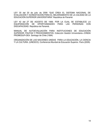 14 
LEY 30 del 20 de julio de 2006 “QUE CREA EL SISTEMA NACIONAL DE EVALUACIÓN Y ACREDITACIÓN PARA EL MEJORAMIENTO DE LA CALIDAD DE LA EDUCACIÓN SUPERIOR UNIVERSITARIA” República de Panamá 
LEY 42 del 27 DE AGOSTO DE 1999. POR LA CUAL SE ESTABLECE LA EQUIPARACIÓN DE OPORTUNIDADES PARA LAS PERSONAS CON DISCAPACIDAD. República de Panamá. 
MANUAL DE AUTOEVALUACIÓN PARA INSTITUCIONES DE EDUCACIÓN SUPERIOR. PAUTAS Y PROCEDIMIENTOS. Colección Gestión Universitaria.–CINDA/ PROMESUP-OEA Santiago de Chile (1994) 
ORGANIZACIÓN DE LAS NACIONES UNIDAS PARA LA EDUCACIÓN, LA CIENCIA Y LA CULTURA. (UNESCO). Conferencia Mundial de Educación Superior. Paris (2009)  