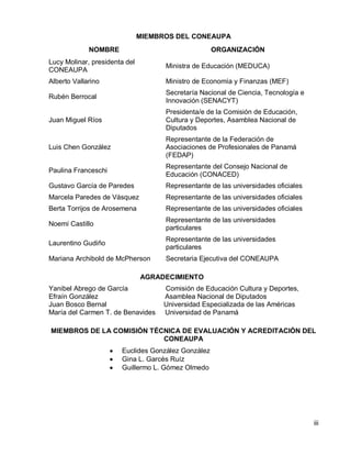 iii 
MIEMBROS DEL CONEAUPA 
AGRADECIMIENTO 
Yanibel Abrego de García Comisión de Educación Cultura y Deportes, 
Efraín González Asamblea Nacional de Diputados 
Juan Bosco Bernal Universidad Especializada de las Américas 
María del Carmen T. de Benavides Universidad de Panamá 
MIEMBROS DE LA COMISIÓN TÉCNICA DE EVALUACIÓN Y ACREDITACIÓN DEL CONEAUPA Euclides González González Gina L. Garcés Ruíz Guillermo L. Gómez Olmedo 
NOMBRE 
ORGANIZACIÓN 
Lucy Molinar, presidenta del CONEAUPA 
Ministra de Educación (MEDUCA) 
Alberto Vallarino 
Ministro de Economía y Finanzas (MEF) 
Rubén Berrocal 
Secretaría Nacional de Ciencia, Tecnología e Innovación (SENACYT) 
Juan Miguel Ríos 
Presidenta/e de la Comisión de Educación, Cultura y Deportes, Asamblea Nacional de Diputados 
Luis Chen González 
Representante de la Federación de Asociaciones de Profesionales de Panamá (FEDAP) 
Paulina Franceschi 
Representante del Consejo Nacional de Educación (CONACED) 
Gustavo García de Paredes 
Representante de las universidades oficiales 
Marcela Paredes de Vásquez 
Representante de las universidades oficiales 
Berta Torrijos de Arosemena 
Representante de las universidades oficiales 
Noemí Castillo 
Representante de las universidades particulares 
Laurentino Gudiño 
Representante de las universidades particulares 
Mariana Archibold de McPherson 
Secretaria Ejecutiva del CONEAUPA  