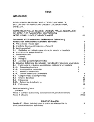 iv 
ÍNDICE 
INTRODUCCIÓN v 
MENSAJE DE LA PRESIDENTA DEL CONSEJO NACIONAL DE 
EVALUACIÓN Y ACREDITACIÓN UNIVERSITARIA DE PANAMÁ, 
CONEAUPA vii 
AGRADECIMIENTO A LA COMISIÓN NACIONAL PARA LA ELABORACIÓN 
DEL MODELO DE EVALUACIÓN Y ACREDITACIÓN 
INSTITUCIONAL UNIVERSITARIA DE PANAMÁ viii 
Documento Nº 1: Fundamentos del Modelo de Evaluación y 
Acreditación Institucional Universitaria de Panamá 1 
1. Antecedentes y marco legal 2 
2. El sistema de educación superior en Panamá 3 
3. Marco conceptual 4 
3.1. Calidad de las instituciones de educación superior universitaria 4 
4. Importancia de valorar la calidad 5 
5. Bases del Modelo 5 
5.1. Alcance 6 
5.2. Principios 6 
5.3. Aspectos que contempla el modelo 7 
6. Estructura de la matriz de evaluación y acreditación institucional universitaria 7 
6.1. Factores de la evaluación y acreditación institucional universitaria 7 
6.1.1. Docencia universitaria 8 
6.1.2. Investigación e innovación 8 
6.1.3. Extensión universitaria 8 
6.1.4. Gestión institucional universitaria 9 
6.2. Componentes y subcomponentes 9 
6.3. Criterios de calidad 10 
6.4. Indicadores 11 
6.4.1. Categorías de indicadores 11 
6.5. Estándares 12 
Referencias Bibliográficas 13 
ANEXOS 
Anexo 1: Matriz de evaluación y acreditación institucional universitaria 1-28 
Anexo 2: Glosario 29-32 
ÍNDICE DE CUADRO 
Cuadro Nº 1 Marco de trabajo para la evaluación y la acreditación 9 
Institucional universitaria de Panamá 
 