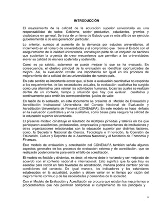 v 
INTRODUCCIÓN 
El mejoramiento de la calidad de la educación superior universitaria es una responsabilidad de todos: Gobierno, sector productivo, estudiantes, gremios y ciudadanos en general. Se trata de un tema de Estado que va más allá de un ejercicio gubernamental o de una generación particular. 
Lo anterior, sumado al aumento de la demanda por estudios universitarios, al incremento en el número de universidades y al compromiso que tiene el Estado con el aseguramiento de la calidad universitaria, constituyen parte de un conjunto de razones que sustentan la urgencia de crear mecanismos que permitan a las universidades elevar su calidad de manera sostenida y sostenible. 
Como es ya sabido, solamente se puede mejorar lo que se ha evaluado. En consecuencia, el objetivo principal de la evaluación es identificar oportunidades de mejora. Así, la evaluación reviste una importancia sin igual en los procesos de mejoramiento de la calidad de las universidades de nuestro país. 
En este sentido es importante acotar que, si bien la evaluación cuantitativa no responde a los requerimientos de las necesidades actuales, la evaluación cualitativa ha surgido como una alternativa para valorar las actividades humanas, todas las cuales se realizan dentro de un contexto, tiempo y situación que hay que evaluar cualitativa y continuamente para emitir los correspondientes juicios de valor. 
En razón de lo señalado, en este documento se presenta el Modelo de Evaluación y Acreditación Institucional Universitaria del Consejo Nacional de Evaluación y Acreditación Universitaria de Panamá (CONEAUPA). En este modelo se hace énfasis en la evaluación cuantitativa y en la cualitativa, como bases para asegurar la calidad de la educación superior universitaria. 
El presente modelo constituye el resultado de múltiples jornadas y talleres en los que participaron académicos, profesionales, empresarios y representantes de instituciones y otras organizaciones relacionadas con la educación superior por distintos factores, como, la Secretaría Nacional de Ciencia, Tecnología e Innovación, la Comisión de Educación, Cultura y Deportes de la Asamblea Nacional y el Ministerio de Economía y Finanzas. 
Este modelo de evaluación y acreditación del CONEAUPA también señala algunos aspectos generales de los procesos de evaluación externa y de acreditación, que se realizarán posteriormente para emitir el fallo de acreditación. 
El modelo es flexible y dinámico, es decir, el mismo debe ir variando y ser mejorado de acuerdo con el contexto nacional e internacional. Esto significa que lo que hoy es esencial para recibir un fallo favorable de acreditación, mañana podría cambiar por las condiciones del contexto. De igual manera, los indicadores y los estándares establecidos en la actualidad, pueden y deben variar en el tiempo por razón del mejoramiento continuo y de las necesidades y demandas de la sociedad. 
Con el Modelo de Evaluación y Acreditación se procura que existan los mecanismos o procedimientos que nos permitan comprobar el cumplimiento de los principios y 
 