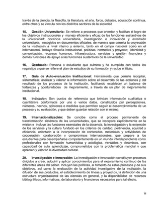iii 
través de la ciencia, la filosofía, la literatura, el arte, foros, debates, educación continua, entre otros y se vincula con los distintos sectores de la sociedad 
15. Gestión Universitaria: Se refiere a procesos que orientan y facilitan el logro de los objetivos institucionales y manejo eficiente y eficaz de las funciones sustantivas de la universidad: docencia universitaria, investigación e innovación y extensión universitaria, recogidos en documentos oficiales; de manera que permita la proyección de la institución a nivel interno y externo, tanto en el campo nacional como en el internacional. Incluye filosofía institucional, políticas, normativa y proyecto; identidad y comunicación, recursos humanos, infraestructura, servicios y gestión financiera y demás funciones de apoyo a las funciones sustantivas de la universidad. 
16. Graduado: Persona o estudiante que culmina y ha cumplido con todos los requisitos a que se refiere el plan de estudios de su formación y recibe el título. 
17. Guía de Auto-evaluación Institucional: Herramienta que permite recopilar, sistematizar, analizar y valorar la información sobre el desarrollo de las acciones y del resultado de los procesos de la institución, facilitando establecer un balance de fortalezas y oportunidades de mejoramiento, a través de un plan de mejoramiento institucional. 
18. Indicador: Son puntos de referencia que brindan información cualitativa o cuantitativa conformada por uno o varios datos, constituidos por percepciones, números, hechos, opiniones o medidas que permiten seguir el desenvolvimiento de un proceso y su evaluación, y que deben guardar relación con el mismo. 
19. Internacionalización: Se concibe como el proceso permanente de transformación sistémica de las universidades, que se incorpora explícitamente en la misión e incluye las funciones esenciales de la docencia, la investigación y la extensión de los servicios y la cultura fundado en los criterios de calidad, pertinencia, equidad y eficiencia, orientado a la incorporación de contenidos, materiales y actividades de cooperación, colaboración y compromisos internacionales, que prepare a los estudiantes para desempeñarse competentemente en un mundo interdependiente como profesionales con formación humanística y axiológica, versátiles y dinámicos, con capacidad de auto aprendizaje, comprometidos con la problemática mundial y que aprecien y valoren la diversidad cultural. 
20. Investigación e innovación: La investigación e innovación constituyen procesos dirigidos a crear, adquirir y aplicar conocimientos para el mejoramiento continuo de las diferentes áreas del saber. Incluyen las políticas, el fomento de estos procesos y de sus objetivos, así como la evaluación de la actividad investigativa de la institución, la difusión de sus productos, el establecimiento de líneas y proyectos, la definición de una estructura organizacional de las ciencias en general, y la disponibilidad de recursos bibliográficos, informáticos, de laboratorio y financieros necesarios para tal efecto.  