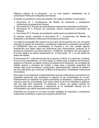 vi 
Objetivos básicos de la educación, en su nivel superior, establecidos por la Constitución Política de la República de Panamá. 
El modelo se presenta en varios documentos, los cuales se señalan a continuación: 
1. Documento Nº 1: Fundamentos del Modelo de Evaluación y Acreditación Institucional Universitaria de Panamá. 
2. Documento Nº 2: Proceso de autoevaluación institucional universitaria de Panamá. 
3. Documento Nº 3: Proceso de evaluación externa institucional universitaria de Panamá. 
4. Documento Nº 4: Proceso de acreditación institucional universitaria de Panamá. 
El presente escrito constituye el Documento Nº 1: Fundamentos del Modelo de Evaluación y Acreditación Institucional Universitaria de Panamá. 
Los objetivos principales del conjunto de los cuatro (4) documentos son, por una parte, presentar el modelo de evaluación y acreditación institucional universitaria que utilizará el CONEAUPA para las universidades en Panamá y, por otra, señalar algunos lineamientos que deben seguir las instituciones para autoevaluarse, participar en el proceso de evaluación por pares externos y, finalmente, acreditarse con esta agencia. El primer objetivo se explica ampliamente en el Documento Nº 1, el cual señala las bases del modelo. 
El Documento Nº 1 está estructurado de lo general y anterior a lo particular y reciente. Inicia con los antecedentes y el marco legal, se refiere luego al Sistema de Educación Superior en Panamá, se explica el marco conceptual de la evaluación, los conceptos de calidad, alcance y principios del modelo y luego pasa a aspectos específicos del modelo, tales como los factores, componentes, subcomponentes, criterios de calidad y los otros elementos que conforman la Matriz de Evaluación y Acreditación Institucional Universitaria. 
Esta matriz se ha elaborado fundamentalmente para las instituciones universitarias con modalidad presencial, que constituyen la mayoría de las universidades en el país. Posteriormente se realizarán los ajustes pertinentes a indicadores y estándares que lo requieran para las universidades cuya mayor oferta se da en la modalidad a distancia, bien sea ésta semi presencial, no presencial o virtual. Los ajustes incluirán los requerimientos para programas y asignaturas en la modalidad indicada aun en universidades cuya oferta mayoritaria sea presencial. 
Finalmente se encuentra en el anexo la matriz detallada de evaluación y acreditación institucional universitaria, al igual que el glosario de términos.  