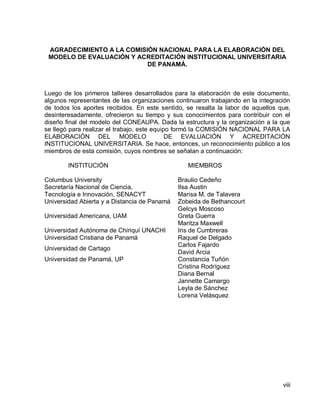 viii 
AGRADECIMIENTO A LA COMISIÓN NACIONAL PARA LA ELABORACIÓN DEL MODELO DE EVALUACIÓN Y ACREDITACIÓN INSTITUCIONAL UNIVERSITARIA DE PANAMÁ. 
Luego de los primeros talleres desarrollados para la elaboración de este documento, algunos representantes de las organizaciones continuaron trabajando en la integración de todos los aportes recibidos. En este sentido, se resalta la labor de aquellos que, desinteresadamente, ofrecieron su tiempo y sus conocimientos para contribuir con el diseño final del modelo del CONEAUPA. Dada la estructura y la organización a la que se llegó para realizar el trabajo, este equipo formó la COMISIÓN NACIONAL PARA LA ELABORACIÓN DEL MODELO DE EVALUACIÓN Y ACREDITACIÓN INSTITUCIONAL UNIVERSITARIA. Se hace, entonces, un reconocimiento público a los miembros de esta comisión, cuyos nombres se señalan a continuación: 
INSTITUCIÓN MIEMBROS 
Columbus University 
Braulio Cedeño 
Secretaría Nacional de Ciencia, 
Tecnología e Innovación, SENACYT 
Ilsa Austin 
Marisa M. de Talavera 
Universidad Abierta y a Distancia de Panamá 
Zobeida de Bethancourt 
Universidad Americana, UAM 
Gelcys Moscoso 
Greta Guerra 
Maritza Maxwell 
Universidad Autónoma de Chiriquí UNACHI 
Iris de Cumbreras 
Universidad Cristiana de Panamá 
Raquel de Delgado 
Universidad de Cartago 
Carlos Fajardo 
David Arcia 
Universidad de Panamá, UP 
Constancia Tuñón 
Cristina Rodríguez 
Diana Bernal 
Jannette Camargo 
Leyla de Sánchez 
Lorena Velásquez  