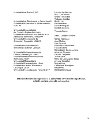ix 
Universidad de Panamá, UP 
Luzmila de Sánchez 
Nixa D. de Tirado 
Onelia Fernández 
Vielka de Escobar 
Universidad de Técnicas de la Comunicación 
Rubén Him 
Universidad Especializada de las Américas, UDELAS 
Fernando Best 
Lucas Rodríguez 
Selideth Cedeño 
Universidad Especializada 
del Contador Público Autorizado 
Yolanda Oglive 
Universidad Interamericana de Educación 
a Distancia de Panamá, UNIEDPA 
Ada L. López de Gordón 
Universidad Internacional de 
Comercio y Educación, UNICED 
Carlos Rodríguez 
José Medina 
Luis Pimentel 
Universidad Latinoamericana 
de Comercio Exterior, ULACEX 
Eva Inés Echeverría H. 
Fulvia Cedeño 
Mercedes E. de Arosemena 
Universidad Latinoamericana de 
Ciencia y Tecnología, ULACIT 
Armando Aizpurúa 
Carmen Céspedes 
Universidad Marítima Internacional 
de Panamá, UMIP 
Jean Rivera 
María de Los Ángeles Baeza 
Universidad Metropolitana 
Juvenal González 
Universidad Panamericana, UPAN 
Mayra Coya 
Universidad Católica Santa María 
La Antigua, USMA 
Clorinda de Rodríguez 
Dilsa Pinilla 
Universidad Tecnológica de Panamá, UTP 
Maritza Domínguez 
El Estado Panameño en general y, la comunidad universitaria en particular, estarán siempre en deuda con ustedes.  