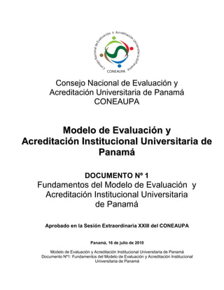 Consejo Nacional de Evaluación y 
Acreditación Universitaria de Panamá 
CONEAUPA 
MMooddeelloo ddee EEvvaalluuaacciióónn yy 
AAccrreeddiittaacciióónn IInnssttiittuucciioonnaall UUnniivveerrssiittaarriiaa ddee PPaannaammáá 
DOCUMENTO Nº 1 
Fundamentos del Modelo de Evaluación y Acreditación Institucional Universitaria 
de Panamá 
Aprobado en la Sesión Extraordinaria XXIII del CONEAUPA 
Panamá, 16 de julio de 2010 
Modelo de Evaluación y Acreditación Institucional Universitaria de Panamá 
Documento Nº1: Fundamentos del Modelo de Evaluación y Acreditación Institucional Universitaria de Panamá 
 