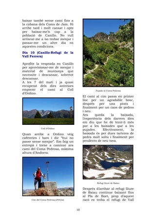 baixar també sense camí fins a
la cabana dels Coms de Jam. Hi
arribe tard i molt cansat i opte
per baixar-me’n cap a la
població de Canillo. No vull
arriscar-me a no trobar menjar i
passar-me un altre dia en
aquestes condicions.
Dia 10 (Canillo-Refugi de la
Vall Ferrera)

Aprofite la vesprada en Canillo
per aprovisionar-me de menjar i
material de muntanya que
necessite i descansar, sobretot
descansar.
A les 7 del matí i ja quasi
recuperat dels dies anteriors
emprenc     el  camí   al  Coll                  Pujada al Coma Pedrosa
d’Ordino.
                                         El camí al cim passa en primer
                                         lloc per un agradable bosc,
                                         després    per   uns    prats  i
                                         finalment per un caos de pedres
                                         i neu.
                                         Ara      queda    la    baixada,
                                         l’experiència dels darrers dies
                                         em diu que he de tenir-li més
                                         por a les baixades que a les
             Coll d’Ordino
                                         pujades.     Efectivament,    la
Quan arribe a Ordino veig                baixada és per dues tarteres de
cafeteries i bars i dic “hui no          pedra molt solta i finalment per
passe sense menjar”. Em faig un          pendents de neu tova.
entrepà i torne a caminar ara
camí del Coma Pedrosa, màxima
altura d’Andorra.




                                                  Refugi lliure de Baiau

                                         Després d’arribar al refugi lliure
                                         de Baiau continue baixant fins
                                         al Pla de Boet, prop d’aquest
     Cim del Coma Pedrosa (2942m)        racó es troba el refugi de Vall


                                    10
 