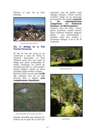 Ferrera al        peu      de     la    Pica        mantenir vius els pobles amb
d’Estats.                                           albergs, hostals i altres serveis
                                                    turístics ningú no es preocupe
                                                    de mantenir els senders (atenció
                                                    a       les     administracions
                                                    competents      i/o    Federació
                                                    Catalana de Muntanyisme).
                                                    Després d‘un dia lleig i sense
                                                    grans atractius, només boscos
                                                    plens d’arbres tombats, llargues
                                                    pistes i una interminable i
                                                    evitable volta fins arribar a
                                                    Tavascan aplegue a les 6 de la
                                                    vesprada.
         Vista des del coma Pedrosa

Dia 11 (Refugi de                 la    Vall
Ferrera-Tavascan)

El dia de hui les coses ja no
comencen a anar bé. Tenia la
intenció d’ascendir la Pica
d’Estats però crec que amb la
fatiga que porte acumulada és
millor continuar un parell de
jornades pel GR 11, més senzill i
menys exigent. Potser en dues                                 Borda prop d’Àreu

jornades puga arribar a Espot...
Però les coses no són així, el GR
11, almenys des de la Vall
Ferrera fins a Espot, està
completament abandonat.




  Estat deplorable de les marques del GR 11

Sembla increïble que després de
l’esforç de la gent de la vall per                              Camí d’Àreu




                                               11
 