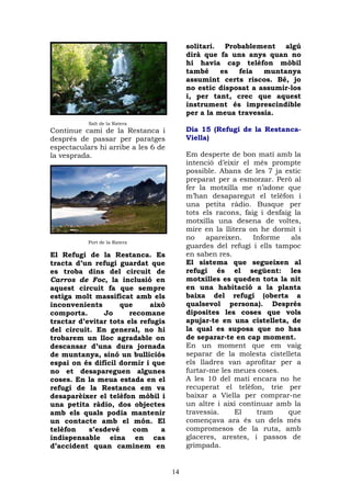 solitari. Probablement algú
                                          dirà que fa uns anys quan no
                                          hi havia cap telèfon mòbil
                                          també     es  feia   muntanya
                                          assumint certs riscos. Bé, jo
                                          no estic disposat a assumir-los
                                          i, per tant, crec que aquest
                                          instrument és imprescindible
                                          per a la meua travessia.
           Salt de la Ratera
Continue camí de la Restanca i            Dia 15 (Refugi de la Restanca-
després de passar per paratges            Viella)
espectaculars hi arribe a les 6 de
la vesprada.                              Em desperte de bon matí amb la
                                          intenció d’eixir el més prompte
                                          possible. Abans de les 7 ja estic
                                          preparat per a esmorzar. Però al
                                          fer la motxilla me n’adone que
                                          m’han desaparegut el telèfon i
                                          una petita ràdio. Busque per
                                          tots els racons, faig i desfaig la
                                          motxilla una desena de voltes,
                                          mire en la llitera on he dormit i
                                          no    apareixen.    Informe    als
           Port de la Ratera
                                          guardes del refugi i ells tampoc
El Refugi de la Restanca. Es              en saben res.
tracta d’un refugi guardat que            El sistema que segueixen al
es troba dins del circuit de              refugi és el següent: les
Carros de Foc, la inclusió en             motxilles es queden tota la nit
aquest circuit fa que sempre              en una habitació a la planta
estiga molt massificat amb els            baixa del refugi (oberta a
inconvenients       que      això         qualsevol persona). Després
comporta.      Jo      recomane           diposites les coses que vols
tractar d’evitar tots els refugis         apujar-te en una cistelleta, de
del circuit. En general, no hi            la qual es suposa que no has
trobarem un lloc agradable on             de separar-te en cap moment.
descansar d’una dura jornada              En un moment que em vaig
de muntanya, sinó un bulliciós            separar de la molesta cistelleta
espai on és difícil dormir i que          els lladres van aprofitar per a
no et desapareguen algunes                furtar-me les meues coses.
coses. En la meua estada en el            A les 10 del matí encara no he
refugi de la Restanca em va               recuperat el telèfon, trie per
desaparèixer el telèfon mòbil i           baixar a Viella per comprar-ne
una petita ràdio, dos objectes            un altre i així continuar amb la
amb els quals podia mantenir              travessia.     El    tram     que
un contacte amb el món. El                començava ara és un dels més
telèfon    s’esdevé     com     a         compromesos de la ruta, amb
indispensable eina en cas                 glaceres, arestes, i passos de
d’accident quan caminem en                grimpada.


                                     14
 