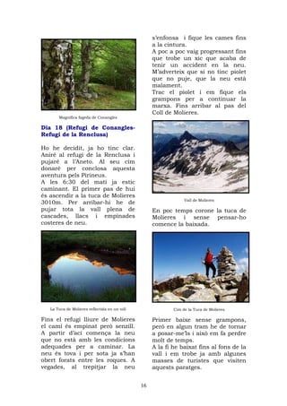 s’enfonsa i fique les cames fins
                                                    a la cintura.
                                                    A poc a poc vaig progressant fins
                                                    que trobe un xic que acaba de
                                                    tenir un accident en la neu.
                                                    M’adverteix que si no tinc piolet
                                                    que no puje, que la neu està
                                                    malament.
                                                    Trac el piolet i em fique els
                                                    grampons per a continuar la
                                                    marxa. Fins arribar al pas del
                                                    Coll de Molieres.
       Magnífica fageda de Conangles

Dia 18 (Refugi de Conangles-
Refugi de la Renclusa)

Ho he decidit, ja ho tinc clar.
Aniré al refugi de la Renclusa i
pujaré a l’Aneto. Al seu cim
donaré per conclosa aquesta
aventura pels Pirineus.
A les 6:30 del matí ja estic
caminant. El primer pas de hui
és ascendir a la tuca de Molieres
                                                                 Vall de Molieres
3010m. Per arribar-hi he de
pujar tota la vall plena de                         En poc temps corone la tuca de
cascades, llacs i empinades                         Molieres i sense pensar-ho
costeres de neu.                                    comence la baixada.




   La Tuca de Molieres reflectida en un toll                Cim de la Tuca de Molieres

Fins el refugi lliure de Molieres                   Primer baixe sense grampons,
el camí és empinat però senzill.                    però en algun tram he de tornar
A partir d’ací comença la neu                       a posar-me’ls i això em fa perdre
que no està amb les condicions                      molt de temps.
adequades per a caminar. La                         A la fi he baixat fins al fons de la
neu és tova i per sota ja s’han                     vall i em trobe ja amb algunes
obert forats entre les roques. A                    masses de turistes que visiten
vegades, al trepitjar la neu                        aquests paratges.


                                               16
 